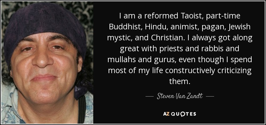 I am a reformed Taoist, part-time Buddhist, Hindu, animist, pagan, Jewish mystic, and Christian. I always got along great with priests and rabbis and mullahs and gurus, even though I spend most of my life constructively criticizing them. - Steven Van Zandt