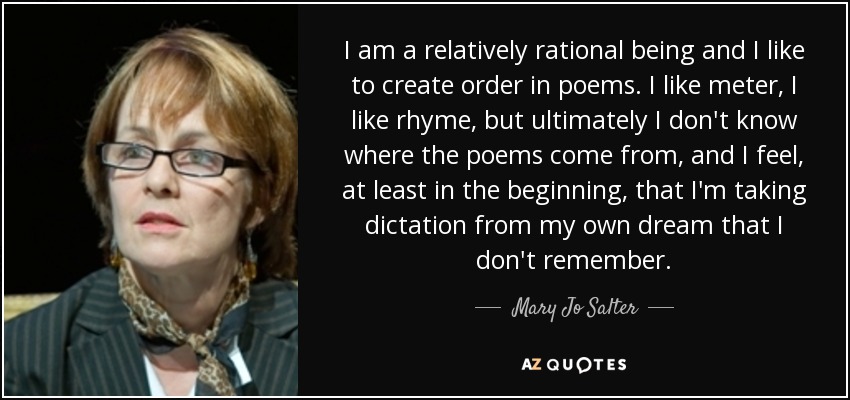 I am a relatively rational being and I like to create order in poems. I like meter, I like rhyme, but ultimately I don't know where the poems come from, and I feel, at least in the beginning, that I'm taking dictation from my own dream that I don't remember. - Mary Jo Salter