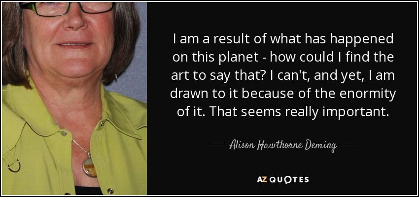 I am a result of what has happened on this planet - how could I find the art to say that? I can't, and yet, I am drawn to it because of the enormity of it. That seems really important. - Alison Hawthorne Deming