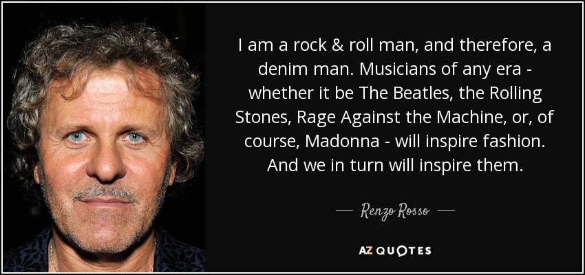 I am a rock & roll man, and therefore, a denim man. Musicians of any era - whether it be The Beatles, the Rolling Stones, Rage Against the Machine, or, of course, Madonna - will inspire fashion. And we in turn will inspire them. - Renzo Rosso