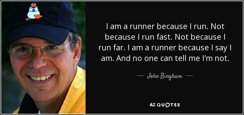 I am a runner because I run. Not because I run fast. Not because I run far. I am a runner because I say I am. And no one can tell me I'm not. - John Bingham