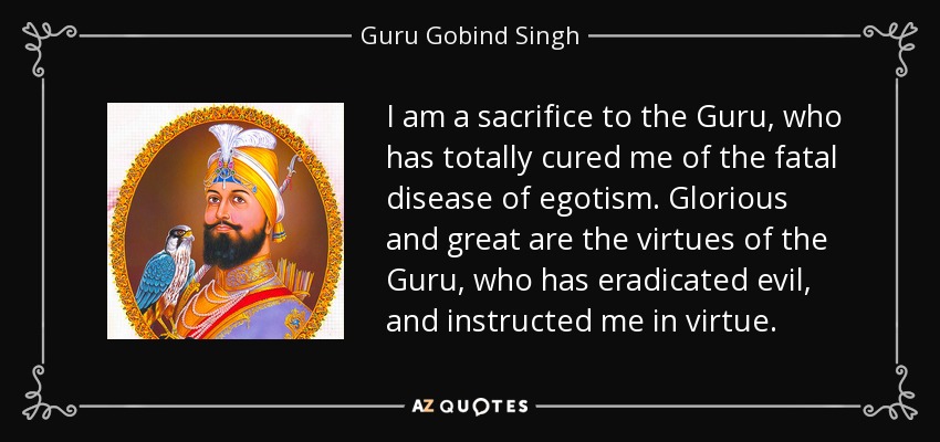 I am a sacrifice to the Guru, who has totally cured me of the fatal disease of egotism. Glorious and great are the virtues of the Guru, who has eradicated evil, and instructed me in virtue. - Guru Gobind Singh