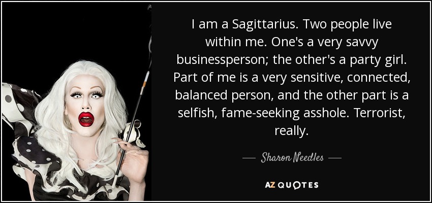 I am a Sagittarius. Two people live within me. One's a very savvy businessperson; the other's a party girl. Part of me is a very sensitive, connected, balanced person, and the other part is a selfish, fame-seeking asshole. Terrorist, really. - Sharon Needles
