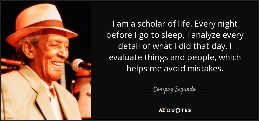 I am a scholar of life. Every night before I go to sleep, I analyze every detail of what I did that day. I evaluate things and people, which helps me avoid mistakes. - Compay Segundo