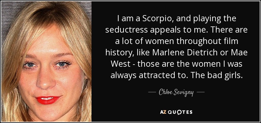 I am a Scorpio, and playing the seductress appeals to me. There are a lot of women throughout film history, like Marlene Dietrich or Mae West - those are the women I was always attracted to. The bad girls. - Chloe Sevigny