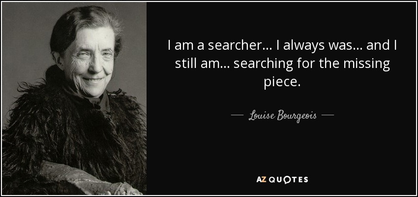I am a searcher... I always was... and I still am... searching for the missing piece. - Louise Bourgeois