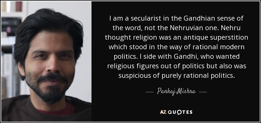 I am a secularist in the Gandhian sense of the word, not the Nehruvian one. Nehru thought religion was an antique superstition which stood in the way of rational modern politics. I side with Gandhi, who wanted religious figures out of politics but also was suspicious of purely rational politics. - Pankaj Mishra