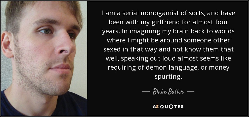 I am a serial monogamist of sorts, and have been with my girlfriend for almost four years. In imagining my brain back to worlds where I might be around someone other sexed in that way and not know them that well, speaking out loud almost seems like requiring of demon language, or money spurting. - Blake Butler