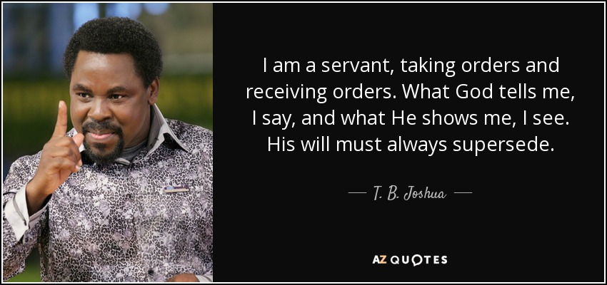 I am a servant, taking orders and receiving orders. What God tells me, I say, and what He shows me, I see. His will must always supersede. - T. B. Joshua