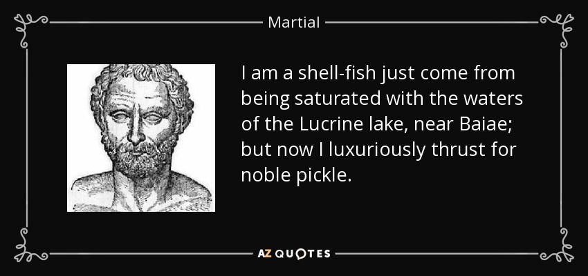 I am a shell-fish just come from being saturated with the waters of the Lucrine lake, near Baiae; but now I luxuriously thrust for noble pickle. - Martial