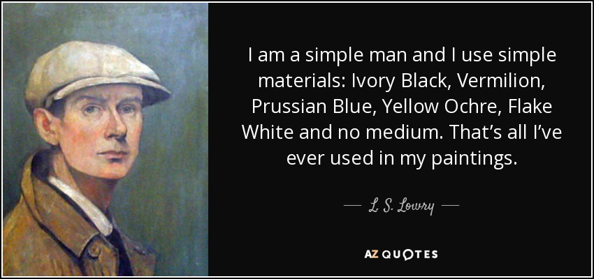 I am a simple man and I use simple materials: Ivory Black, Vermilion, Prussian Blue, Yellow Ochre, Flake White and no medium. That’s all I’ve ever used in my paintings. - L. S. Lowry