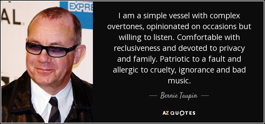 I am a simple vessel with complex overtones, opinionated on occasions but willing to listen. Comfortable with reclusiveness and devoted to privacy and family. Patriotic to a fault and allergic to cruelty, ignorance and bad music. - Bernie Taupin