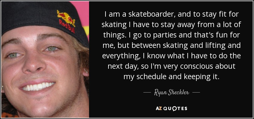 I am a skateboarder, and to stay fit for skating I have to stay away from a lot of things. I go to parties and that's fun for me, but between skating and lifting and everything, I know what I have to do the next day, so I'm very conscious about my schedule and keeping it. - Ryan Sheckler