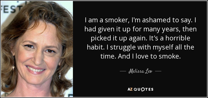 I am a smoker, I'm ashamed to say. I had given it up for many years, then picked it up again. It's a horrible habit. I struggle with myself all the time. And I love to smoke. - Melissa Leo