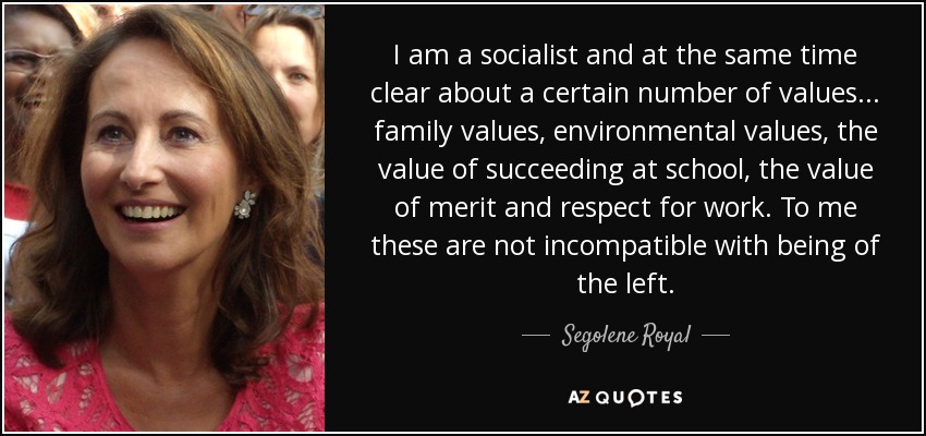 I am a socialist and at the same time clear about a certain number of values ... family values, environmental values, the value of succeeding at school, the value of merit and respect for work. To me these are not incompatible with being of the left. - Segolene Royal