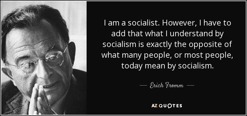 I am a socialist. However, I have to add that what I understand by socialism is exactly the opposite of what many people, or most people, today mean by socialism. - Erich Fromm