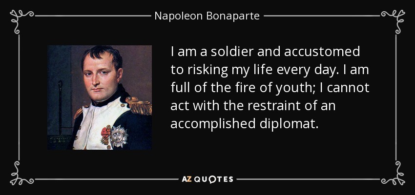 I am a soldier and accustomed to risking my life every day. I am full of the fire of youth; I cannot act with the restraint of an accomplished diplomat. - Napoleon Bonaparte