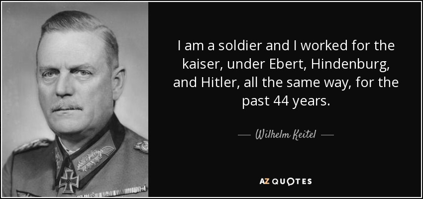 I am a soldier and I worked for the kaiser, under Ebert, Hindenburg, and Hitler, all the same way, for the past 44 years. - Wilhelm Keitel