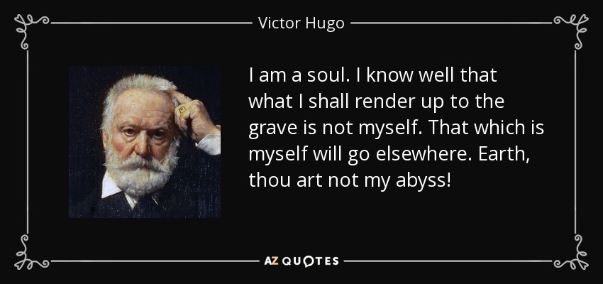 I am a soul. I know well that what I shall render up to the grave is not myself. That which is myself will go elsewhere. Earth, thou art not my abyss! - Victor Hugo