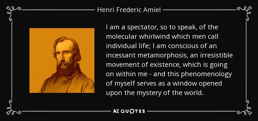 I am a spectator, so to speak, of the molecular whirlwind which men call individual life; I am conscious of an incessant metamorphosis, an irresistible movement of existence, which is going on within me - and this phenomenology of myself serves as a window opened upon the mystery of the world. - Henri Frederic Amiel