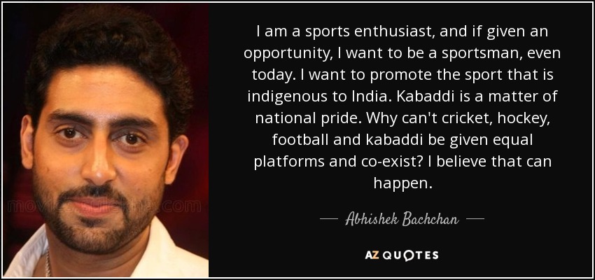 I am a sports enthusiast, and if given an opportunity, I want to be a sportsman, even today. I want to promote the sport that is indigenous to India. Kabaddi is a matter of national pride. Why can't cricket, hockey, football and kabaddi be given equal platforms and co-exist? I believe that can happen. - Abhishek Bachchan