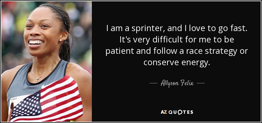 I am a sprinter, and I love to go fast. It's very difficult for me to be patient and follow a race strategy or conserve energy. - Allyson Felix