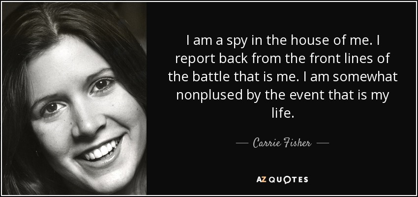 I am a spy in the house of me. I report back from the front lines of the battle that is me. I am somewhat nonplused by the event that is my life. - Carrie Fisher