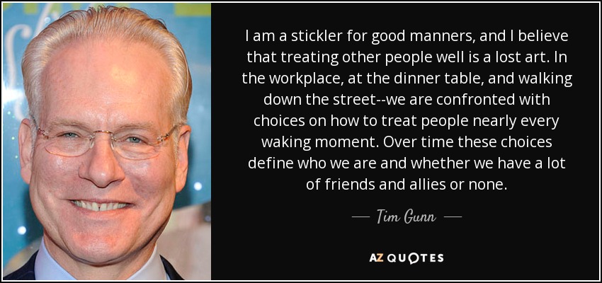 I am a stickler for good manners, and I believe that treating other people well is a lost art. In the workplace, at the dinner table, and walking down the street--we are confronted with choices on how to treat people nearly every waking moment. Over time these choices define who we are and whether we have a lot of friends and allies or none. - Tim Gunn