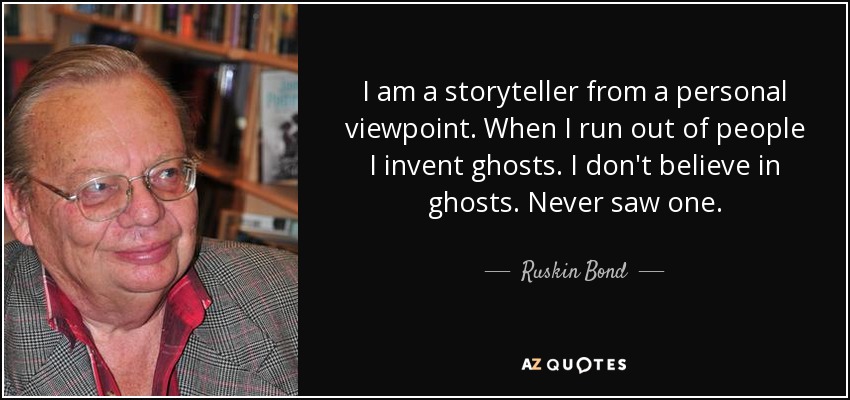 I am a storyteller from a personal viewpoint. When I run out of people I invent ghosts. I don't believe in ghosts. Never saw one. - Ruskin Bond