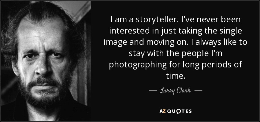 I am a storyteller. I've never been interested in just taking the single image and moving on. I always like to stay with the people I'm photographing for long periods of time. - Larry Clark