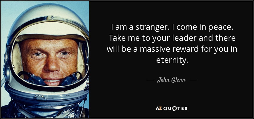 I am a stranger. I come in peace. Take me to your leader and there will be a massive reward for you in eternity. - John Glenn