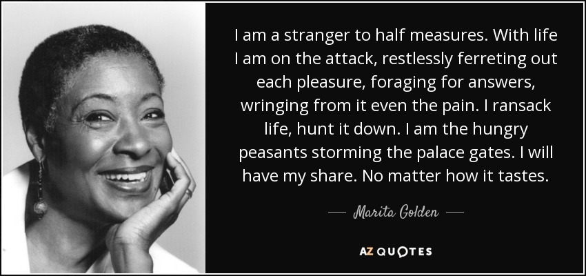 I am a stranger to half measures. With life I am on the attack, restlessly ferreting out each pleasure, foraging for answers, wringing from it even the pain. I ransack life, hunt it down. I am the hungry peasants storming the palace gates. I will have my share. No matter how it tastes. - Marita Golden