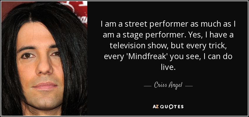I am a street performer as much as I am a stage performer. Yes, I have a television show, but every trick, every 'Mindfreak' you see, I can do live. - Criss Angel