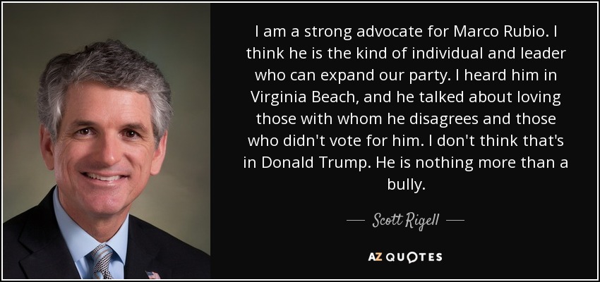 I am a strong advocate for Marco Rubio. I think he is the kind of individual and leader who can expand our party. I heard him in Virginia Beach, and he talked about loving those with whom he disagrees and those who didn't vote for him. I don't think that's in Donald Trump. He is nothing more than a bully. - Scott Rigell