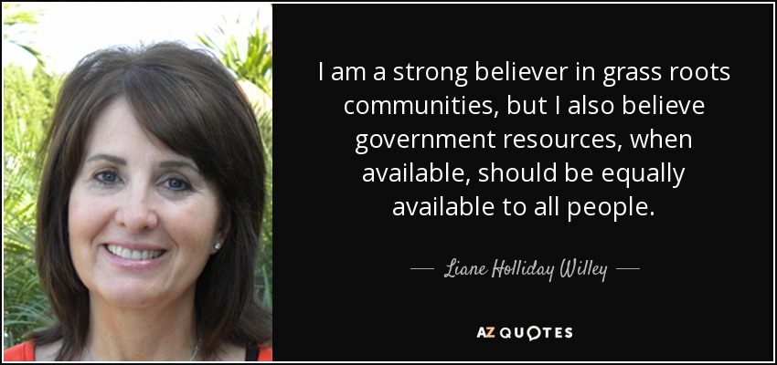 I am a strong believer in grass roots communities, but I also believe government resources, when available, should be equally available to all people. - Liane Holliday Willey