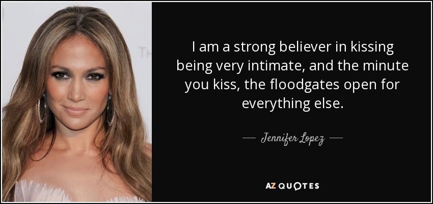 I am a strong believer in kissing being very intimate, and the minute you kiss, the floodgates open for everything else. - Jennifer Lopez