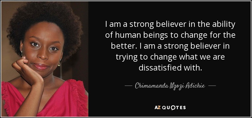 I am a strong believer in the ability of human beings to change for the better. I am a strong believer in trying to change what we are dissatisfied with. - Chimamanda Ngozi Adichie