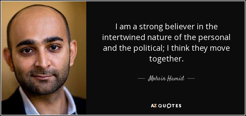 I am a strong believer in the intertwined nature of the personal and the political; I think they move together. - Mohsin Hamid