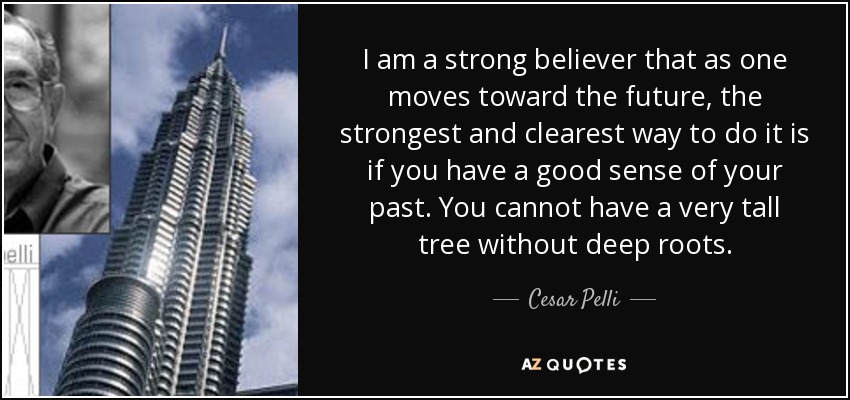 I am a strong believer that as one moves toward the future, the strongest and clearest way to do it is if you have a good sense of your past. You cannot have a very tall tree without deep roots. - Cesar Pelli