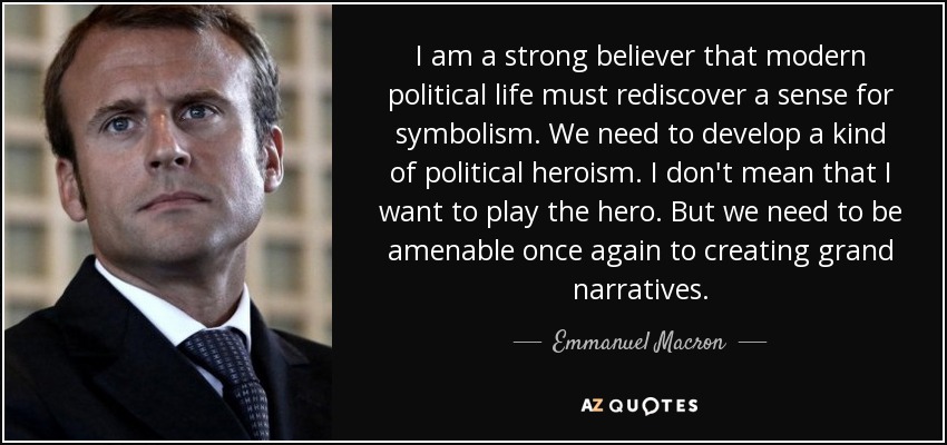 I am a strong believer that modern political life must rediscover a sense for symbolism. We need to develop a kind of political heroism. I don't mean that I want to play the hero. But we need to be amenable once again to creating grand narratives. - Emmanuel Macron