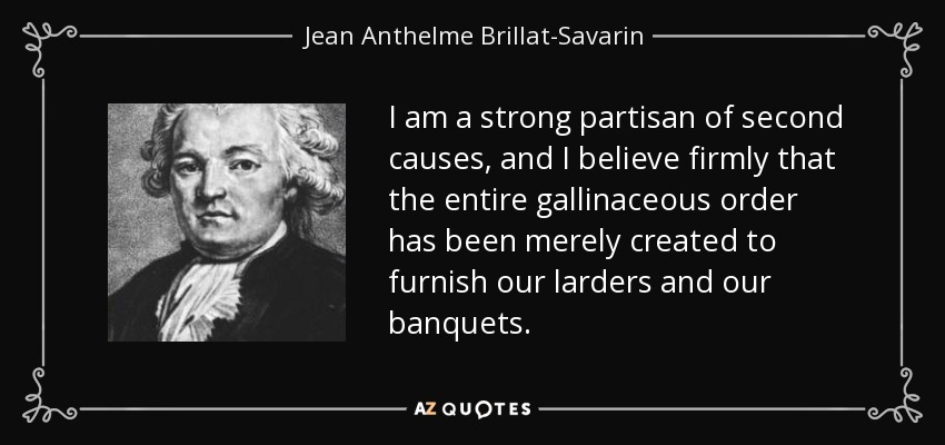 I am a strong partisan of second causes, and I believe firmly that the entire gallinaceous order has been merely created to furnish our larders and our banquets. - Jean Anthelme Brillat-Savarin