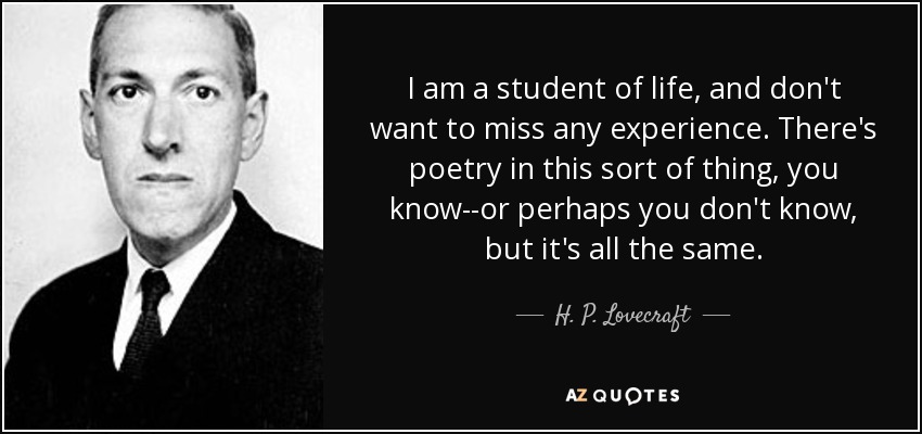 I am a student of life, and don't want to miss any experience. There's poetry in this sort of thing, you know--or perhaps you don't know, but it's all the same. - H. P. Lovecraft