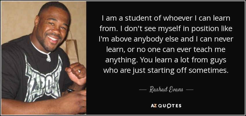 I am a student of whoever I can learn from. I don't see myself in position like I'm above anybody else and I can never learn, or no one can ever teach me anything. You learn a lot from guys who are just starting off sometimes. - Rashad Evans