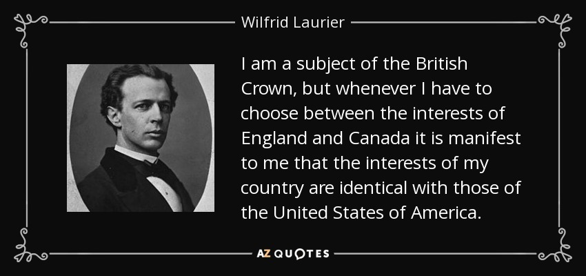 I am a subject of the British Crown, but whenever I have to choose between the interests of England and Canada it is manifest to me that the interests of my country are identical with those of the United States of America. - Wilfrid Laurier
