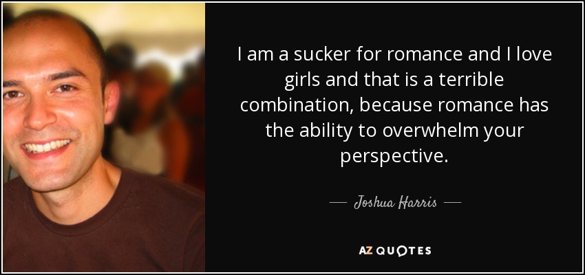 I am a sucker for romance and I love girls and that is a terrible combination, because romance has the ability to overwhelm your perspective. - Joshua Harris