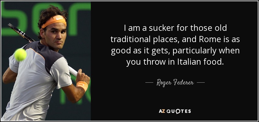 I am a sucker for those old traditional places, and Rome is as good as it gets, particularly when you throw in Italian food. - Roger Federer