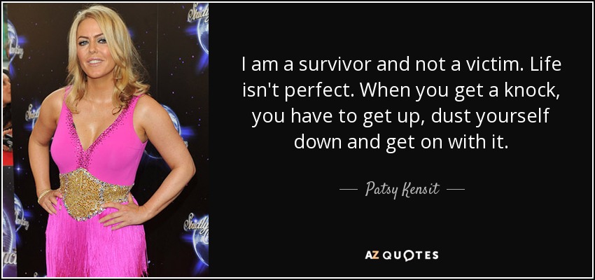 I am a survivor and not a victim. Life isn't perfect. When you get a knock, you have to get up, dust yourself down and get on with it. - Patsy Kensit