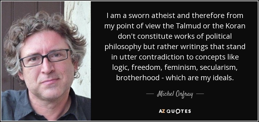 I am a sworn atheist and therefore from my point of view the Talmud or the Koran don't constitute works of political philosophy but rather writings that stand in utter contradiction to concepts like logic, freedom, feminism, secularism, brotherhood - which are my ideals. - Michel Onfray I am a sworn atheist and therefore from my point of view the Talmud or the Koran don't constitute works of political philosophy but rather writings that stand in utter contradiction to concepts like logic, freedom, feminism, secularism, brotherhood - which are my ideals. - Michel Onfray