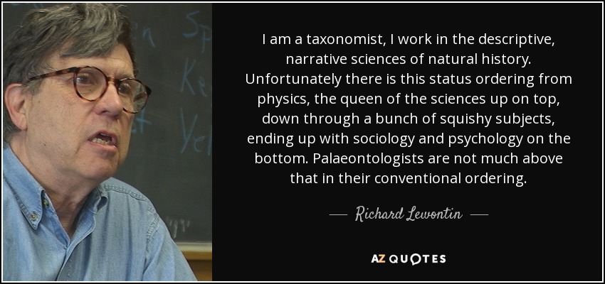 I am a taxonomist, I work in the descriptive, narrative sciences of natural history. Unfortunately there is this status ordering from physics, the queen of the sciences up on top, down through a bunch of squishy subjects, ending up with sociology and psychology on the bottom. Palaeontologists are not much above that in their conventional ordering. - Richard Lewontin