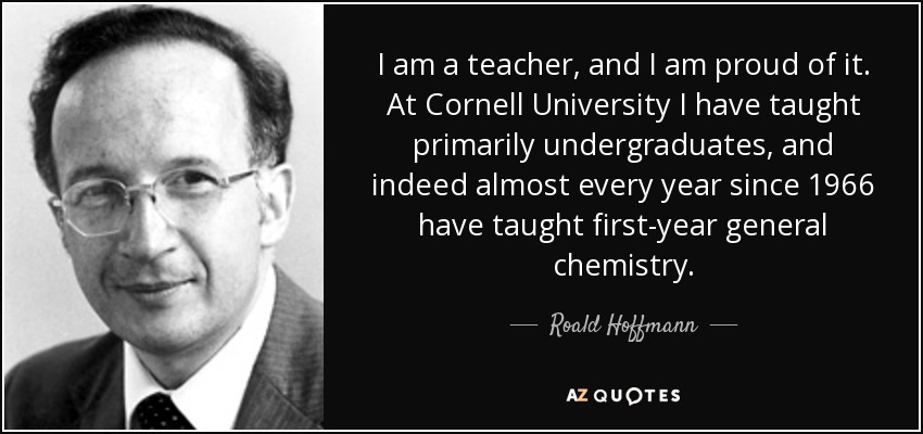 I am a teacher, and I am proud of it. At Cornell University I have taught primarily undergraduates, and indeed almost every year since 1966 have taught first-year general chemistry. - Roald Hoffmann